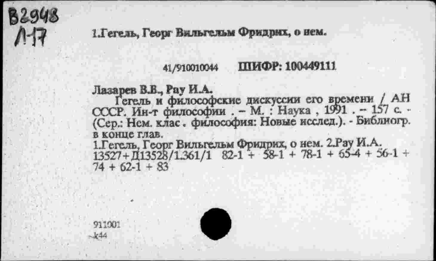 ﻿Л!7
1.Гегель, Георг Вильгельм Фридрих, о нем.
41/910010044 ШИФР: 100449111
Лазарев ВЛ., Рау ИА.
Г егель и философские дискуссии его времени / АН СССР. Ин-т философии . - М. : Наука , 1991 . 157 с • (Сер.: Нем. клас. философия: Новые исслед.). - Библиогр. в конце глав.
1-Гегель, Георг Вильгельм Фридрих, о нем. 2Лау ИА. 13527+^13528/1361/1 82-1 + 58-1 + 78-1 + 65-4 + 36-1 + 74 + 62-1 + 83
911001
-Ж44